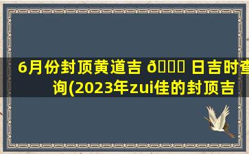 6月份封顶黄道吉 🕊 日吉时查询(2023年zui
佳的封顶吉日一览表)